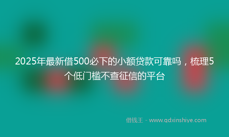 2025年最新借500必下的小额贷款可靠吗，梳理5个低门槛不查征信的平台
