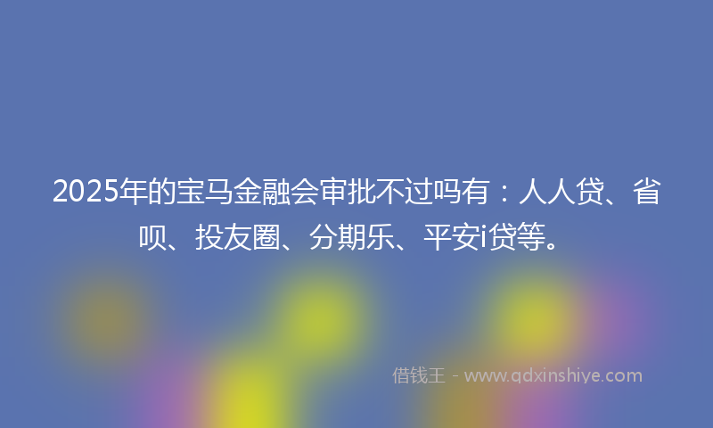2025年的宝马金融会审批不过吗有：人人贷、省呗、投友圈、分期乐、平安i贷等。
