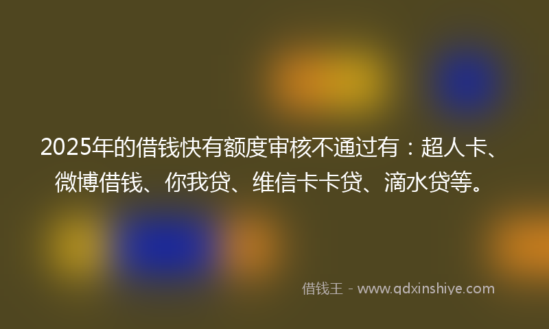 2025年的借钱快有额度审核不通过有：超人卡、微博借钱、你我贷、维信卡卡贷、滴水贷等。