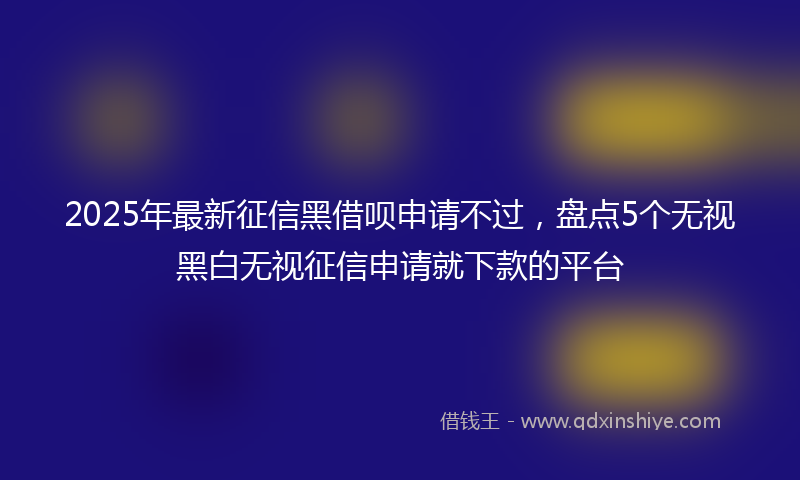 2025年最新征信黑借呗申请不过，盘点5个无视黑白无视征信申请就下款的平台