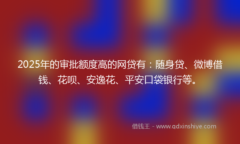 2025年的审批额度高的网贷有：随身贷、微博借钱、花呗、安逸花、平安口袋银行等。