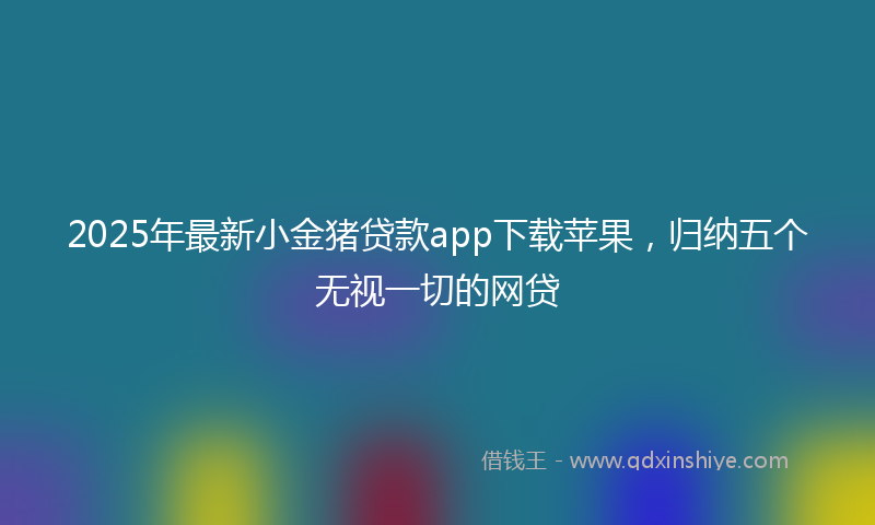 2025年最新小金猪贷款app下载苹果，归纳五个无视一切的网贷