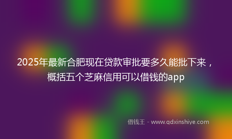 2025年最新合肥现在贷款审批要多久能批下来，概括五个芝麻信用可以借钱的app
