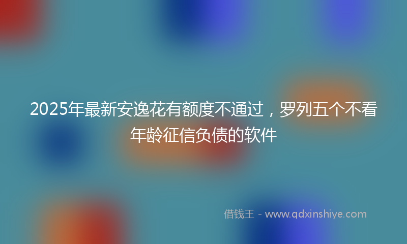 2025年最新安逸花有额度不通过，罗列五个不看年龄征信负债的软件