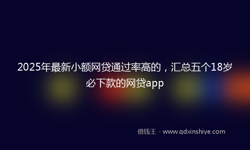 2025年最新小额网贷通过率高的，汇总五个18岁必下款的网贷app