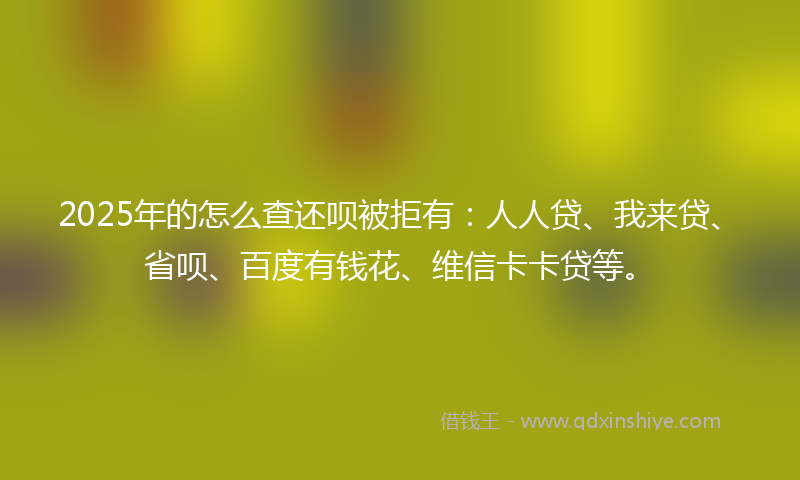 2025年的怎么查还呗被拒有：人人贷、我来贷、省呗、百度有钱花、维信卡卡贷等。