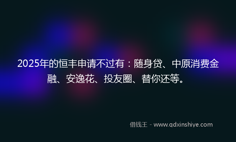 2025年的恒丰申请不过有：随身贷、中原消费金融、安逸花、投友圈、替你还等。