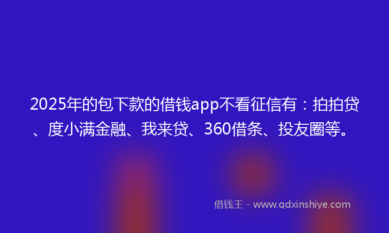 2025年的包下款的借钱app不看征信有：拍拍贷、度小满金融、我来贷、360借条、投友圈等。