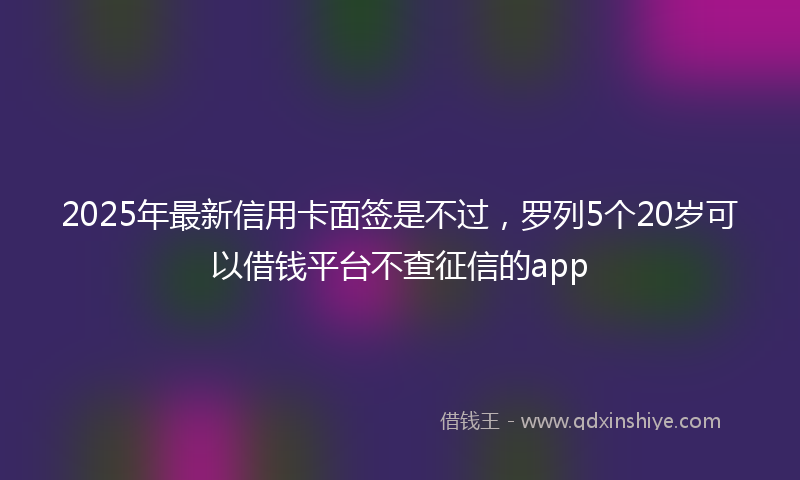 2025年最新信用卡面签是不过，罗列5个20岁可以借钱平台不查征信的app