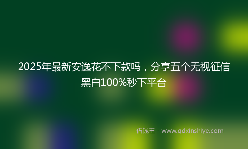 2025年最新安逸花不下款吗，分享五个无视征信黑白100%秒下平台