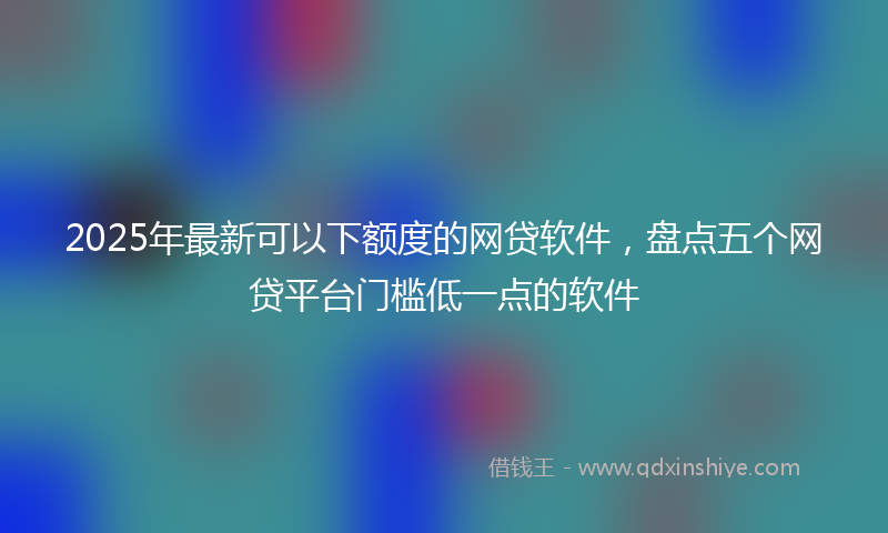 2025年最新可以下额度的网贷软件，盘点五个网贷平台门槛低一点的软件