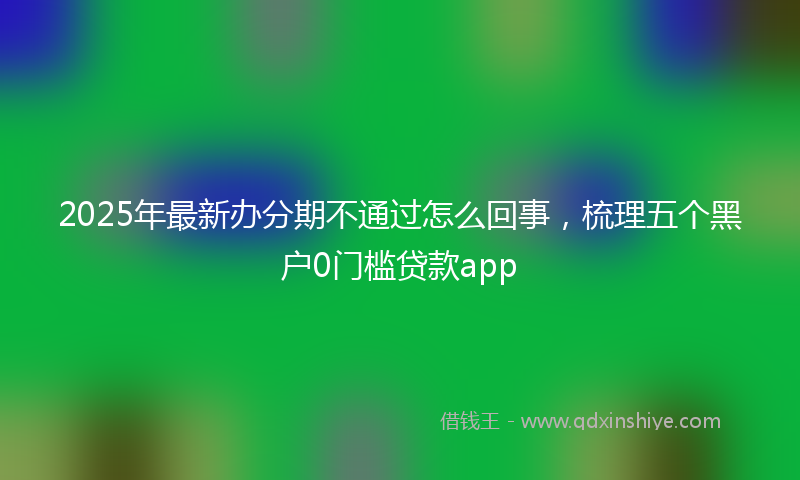 2025年最新办分期不通过怎么回事，梳理五个黑户0门槛贷款app