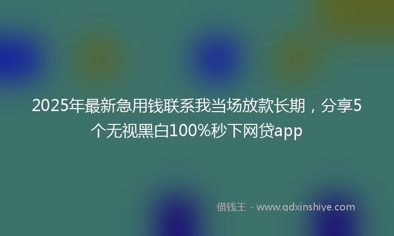 2025年最新急用钱联系我当场放款长期，分享5个无视黑白100%秒下网贷app