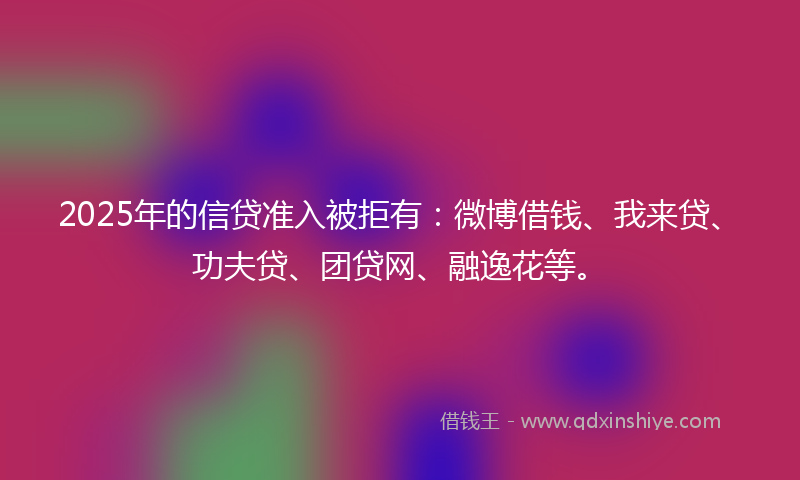 2025年的信贷准入被拒有：微博借钱、我来贷、功夫贷、团贷网、融逸花等。