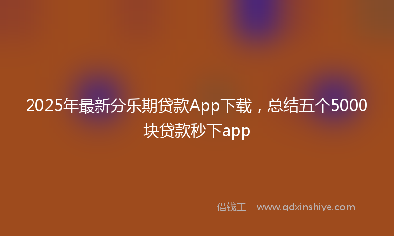 2025年最新分乐期贷款App下载，总结五个5000块贷款秒下app