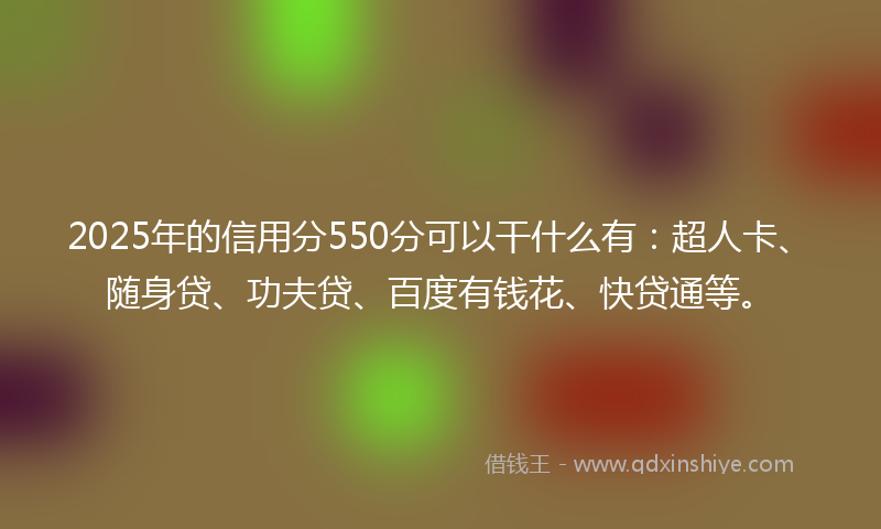 2025年的信用分550分可以干什么有：超人卡、随身贷、功夫贷、百度有钱花、快贷通等。