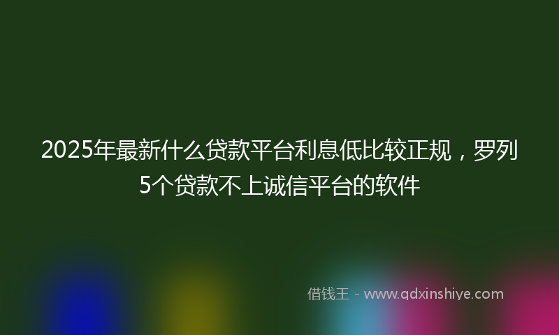 2025年最新什么贷款平台利息低比较正规，罗列5个贷款不上诚信平台的软件