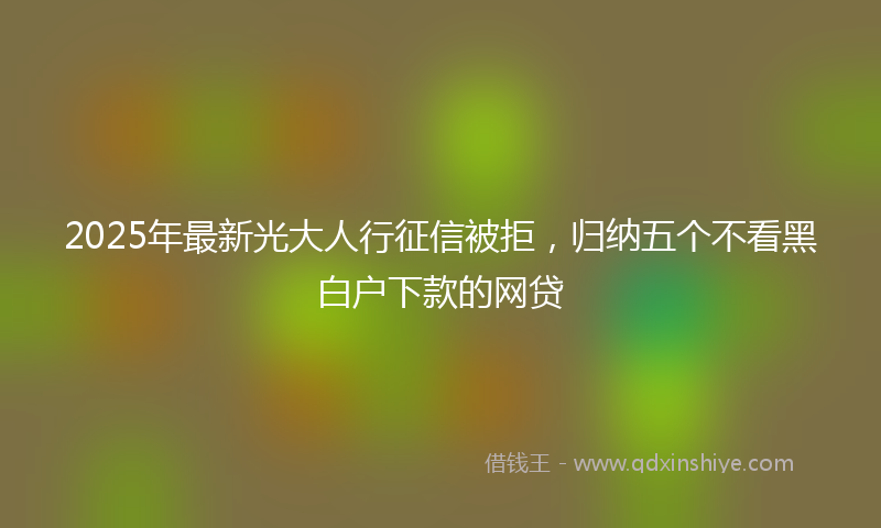 2025年最新光大人行征信被拒，归纳五个不看黑白户下款的网贷