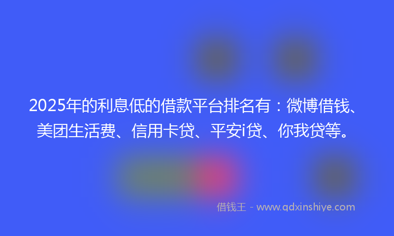 2025年的利息低的借款平台排名有：微博借钱、美团生活费、信用卡贷、平安i贷、你我贷等。