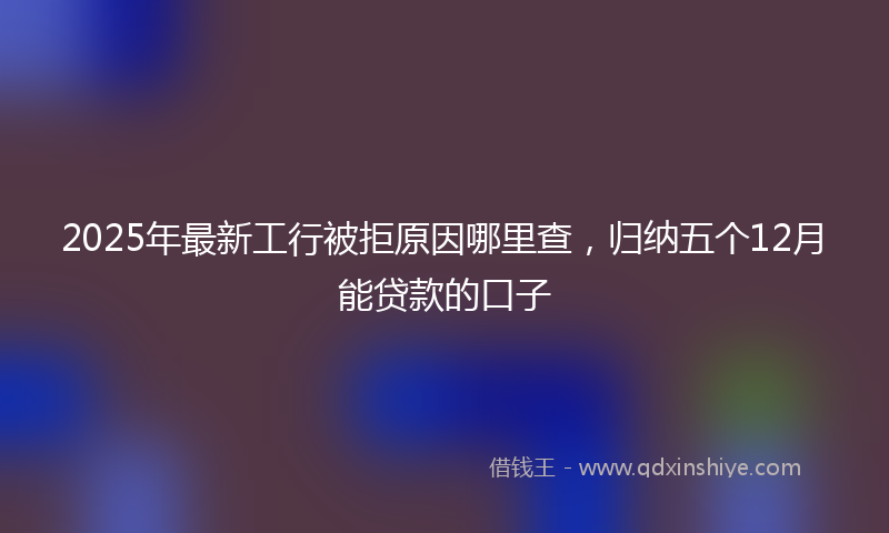 2025年最新工行被拒原因哪里查，归纳五个12月能贷款的口子