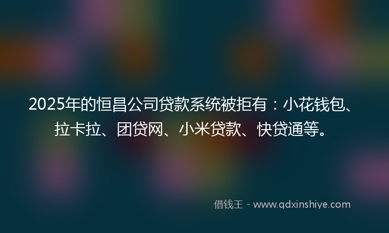 2025年的恒昌公司贷款系统被拒有：小花钱包、拉卡拉、团贷网、小米贷款、快贷通等。