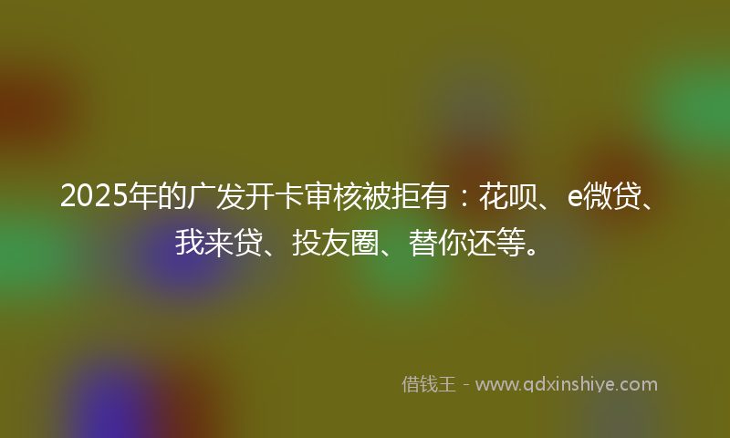 2025年的广发开卡审核被拒有：花呗、e微贷、我来贷、投友圈、替你还等。