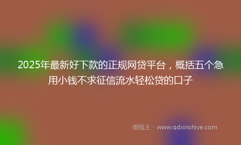 2025年最新好下款的正规网贷平台，概括五个急用小钱不求征信流水轻松贷的口子