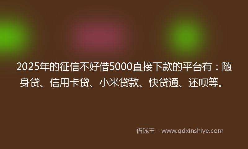 2025年的征信不好借5000直接下款的平台有：随身贷、信用卡贷、小米贷款、快贷通、还呗等。