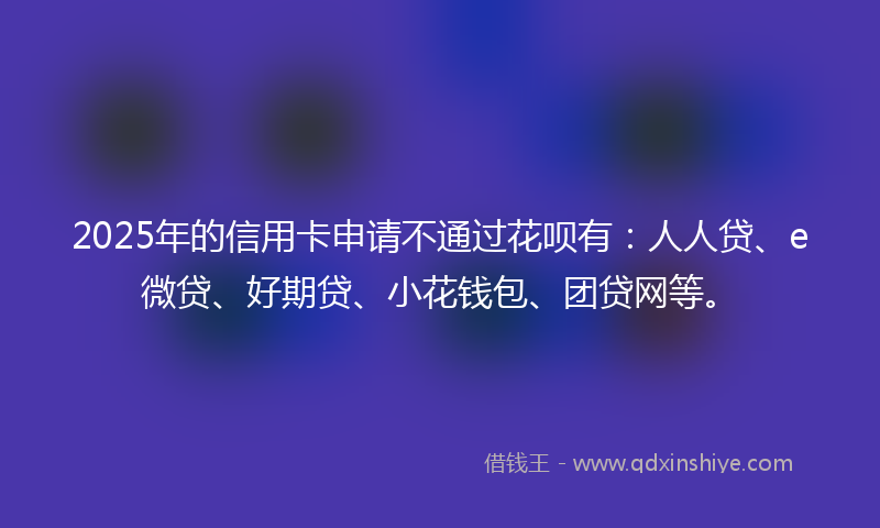 2025年的信用卡申请不通过花呗有：人人贷、e微贷、好期贷、小花钱包、团贷网等。