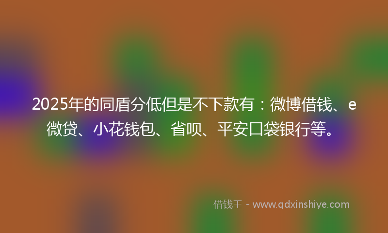 2025年的同盾分低但是不下款有：微博借钱、e微贷、小花钱包、省呗、平安口袋银行等。