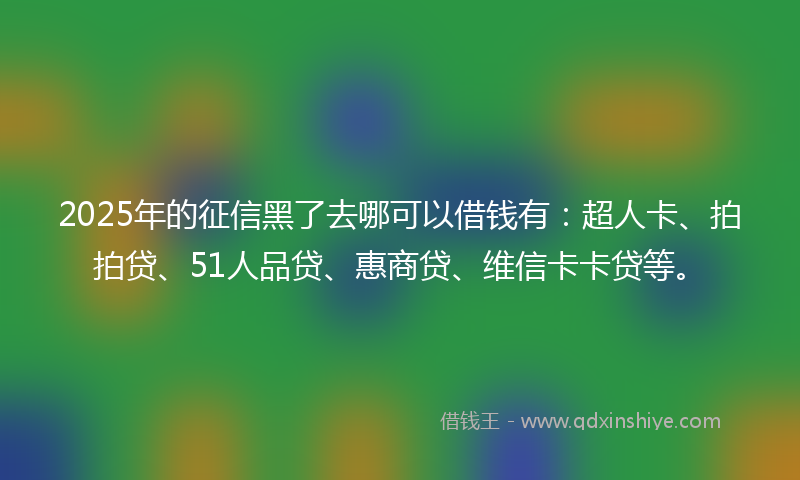 2025年的征信黑了去哪可以借钱有：超人卡、拍拍贷、51人品贷、惠商贷、维信卡卡贷等。