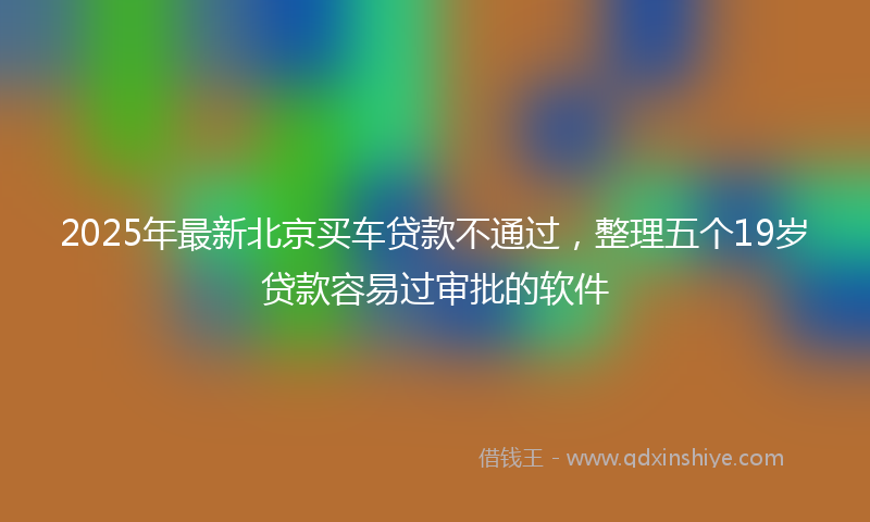 2025年最新北京买车贷款不通过，整理五个19岁贷款容易过审批的软件