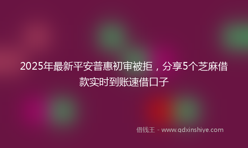 2025年最新平安普惠初审被拒，分享5个芝麻借款实时到账速借口子