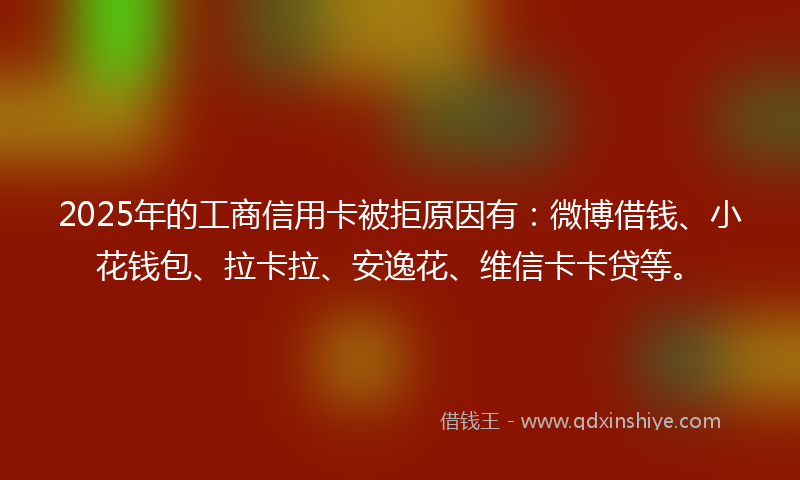 2025年的工商信用卡被拒原因有：微博借钱、小花钱包、拉卡拉、安逸花、维信卡卡贷等。