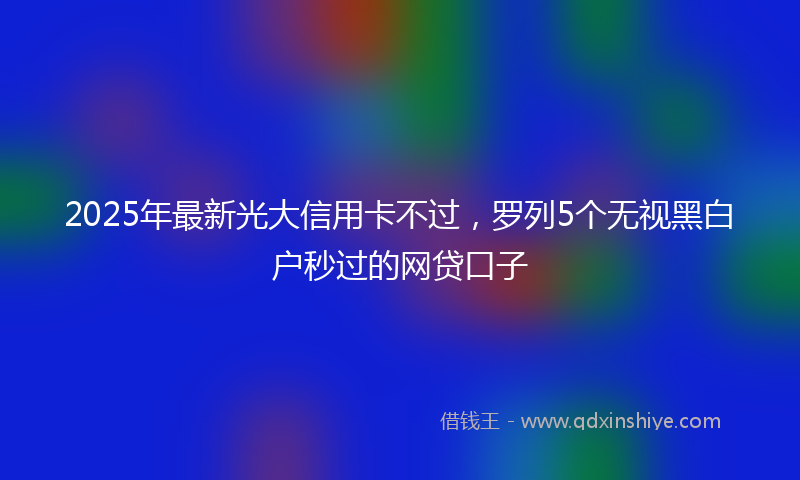 2025年最新光大信用卡不过，罗列5个无视黑白户秒过的网贷口子