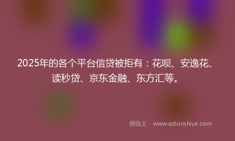 2025年的各个平台信贷被拒有：花呗、安逸花、读秒贷、京东金融、东方汇等。