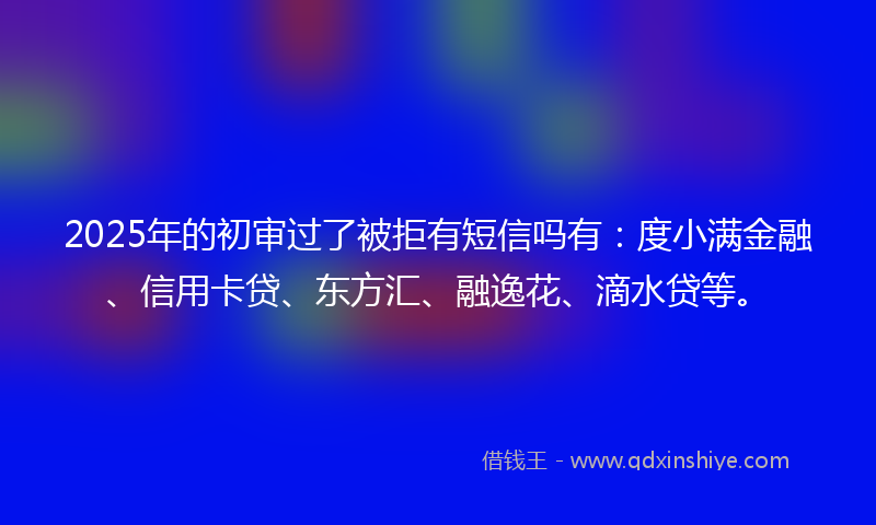 2025年的初审过了被拒有短信吗有：度小满金融、信用卡贷、东方汇、融逸花、滴水贷等。