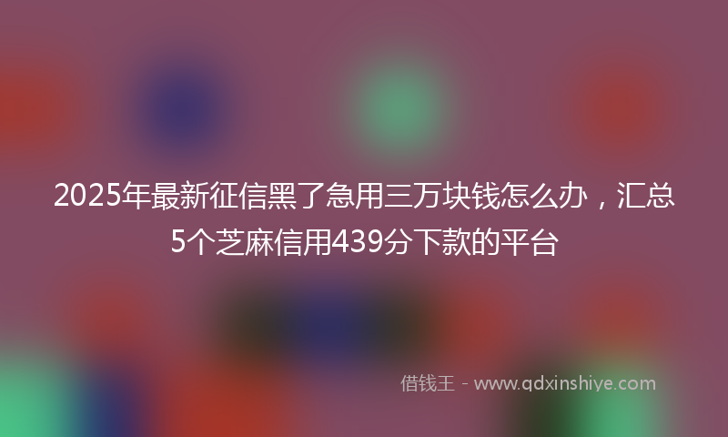 2025年最新征信黑了急用三万块钱怎么办，汇总5个芝麻信用439分下款的平台