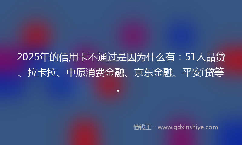 2025年的信用卡不通过是因为什么有：51人品贷、拉卡拉、中原消费金融、京东金融、平安i贷等。