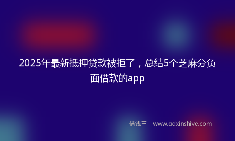 2025年最新抵押贷款被拒了，总结5个芝麻分负面借款的app