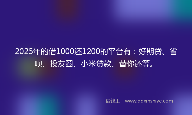 2025年的借1000还1200的平台有：好期贷、省呗、投友圈、小米贷款、替你还等。
