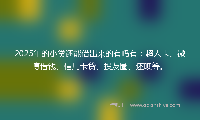2025年的小贷还能借出来的有吗有：超人卡、微博借钱、信用卡贷、投友圈、还呗等。