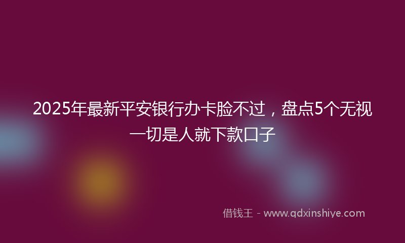 2025年最新平安银行办卡脸不过，盘点5个无视一切是人就下款口子