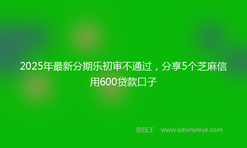 2025年最新分期乐初审不通过，分享5个芝麻信用600贷款口子