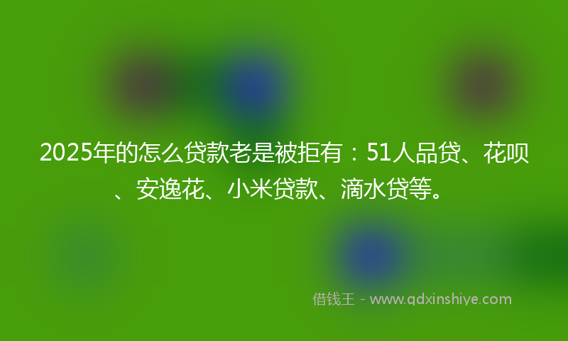 2025年的怎么贷款老是被拒有：51人品贷、花呗、安逸花、小米贷款、滴水贷等。