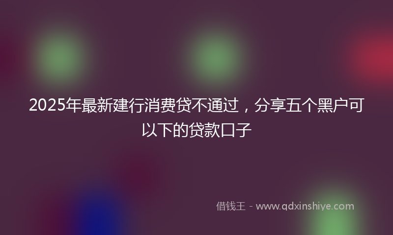 2025年最新建行消费贷不通过，分享五个黑户可以下的贷款口子
