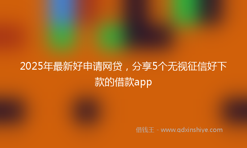 2025年最新好申请网贷，分享5个无视征信好下款的借款app