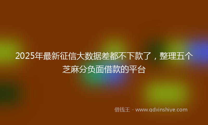 2025年最新征信大数据差都不下款了，整理五个芝麻分负面借款的平台