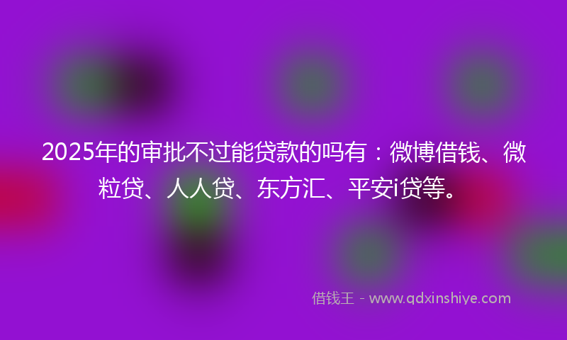 2025年的审批不过能贷款的吗有：微博借钱、微粒贷、人人贷、东方汇、平安i贷等。
