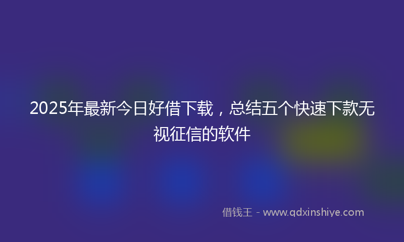 2025年最新今日好借下载，总结五个快速下款无视征信的软件